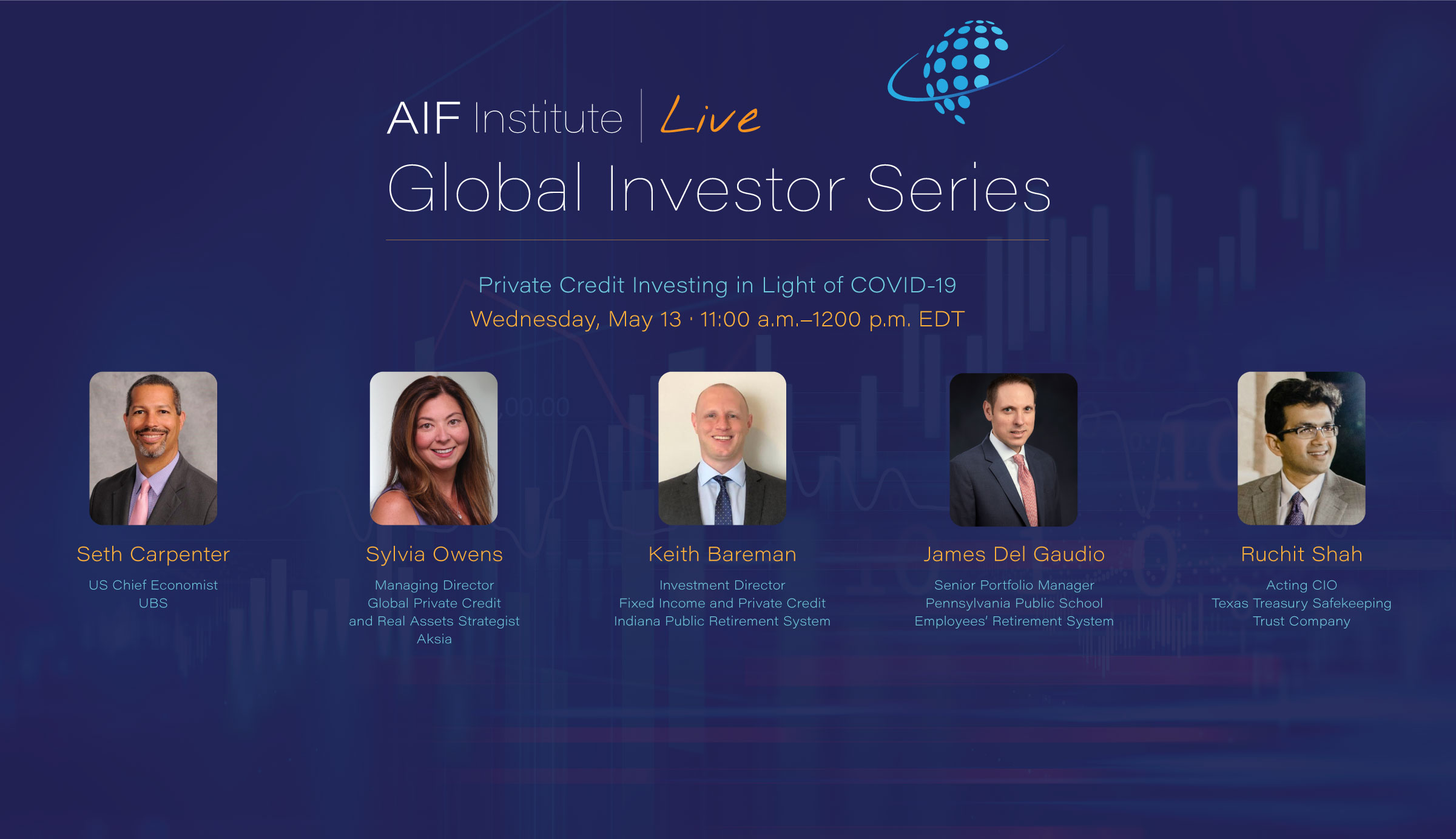 AIF Institute Live: Global Investor Series | Private Credit Investing in Light of COVID-19 | Wednesday, May 13, 2020 at 11:00 a.m. EDT; Opening remarks by Seth Carpenter, Ph.D., Chief US Economist, UBS; Sylvia Owens, Managing Director, Global Private Credit and Real Assets Strategist, Aksia; Keith Bareman, Investment Director—Fixed Income and Private Credit, Indiana Public Retirement System; James Del Gaudio, Senior Portfolio Manager, Pennsylvania Public School Employees’ Retirement System; Ruchit Shah, Acting CIO, Texas Treasury Safekeeping Trust Company